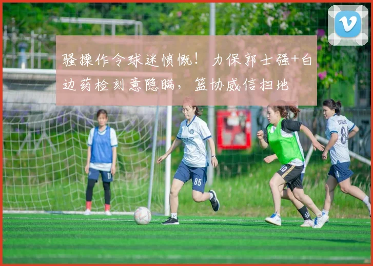骚操作令球迷愤慨!力保郭士强+白边药检刻意隐瞒,篮协威信扫地