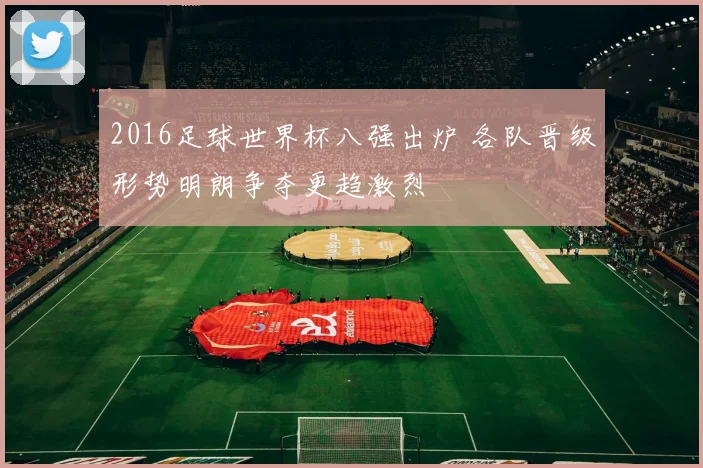 2016足球世界杯八强出炉 各队晋级形势明朗争夺更趋激烈