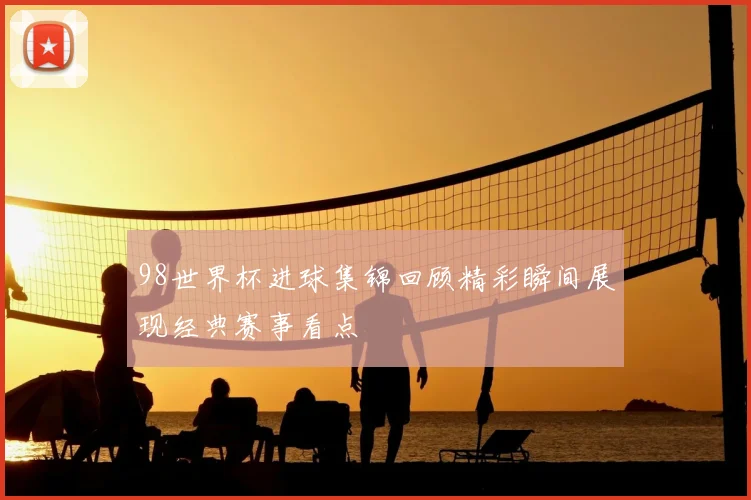 98世界杯进球集锦回顾精彩瞬间展现经典赛事看点