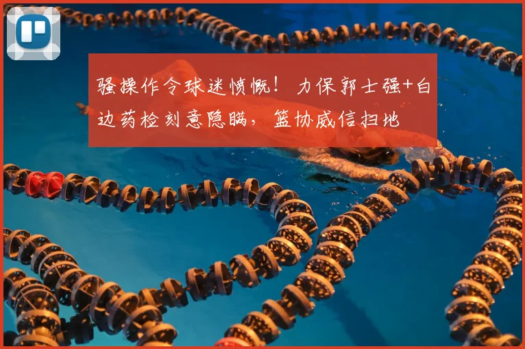 骚操作令球迷愤慨!力保郭士强+白边药检刻意隐瞒,篮协威信扫地