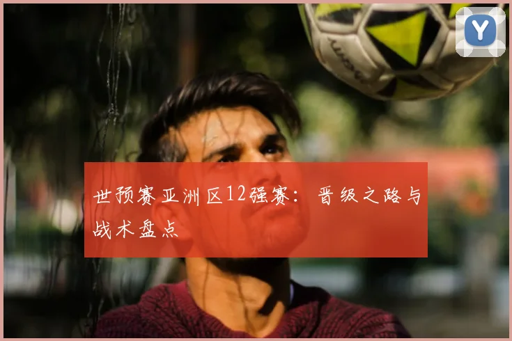 世预赛亚洲区12强赛:晋级之路与战术盘点