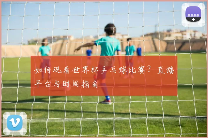 如何观看世界杯乒乓球比赛?直播平台与时间指南