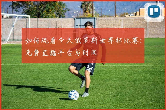 如何观看今天俄罗斯世界杯比赛:免费直播平台与时间