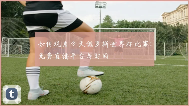 如何观看今天俄罗斯世界杯比赛:免费直播平台与时间