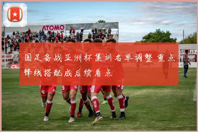 国足备战亚洲杯集训名单调整 重点锋线搭配成后续看点