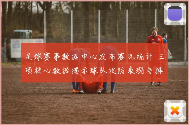 足球赛事数据中心发布赛况统计 三项核心数据揭示球队攻防表现与排名变化