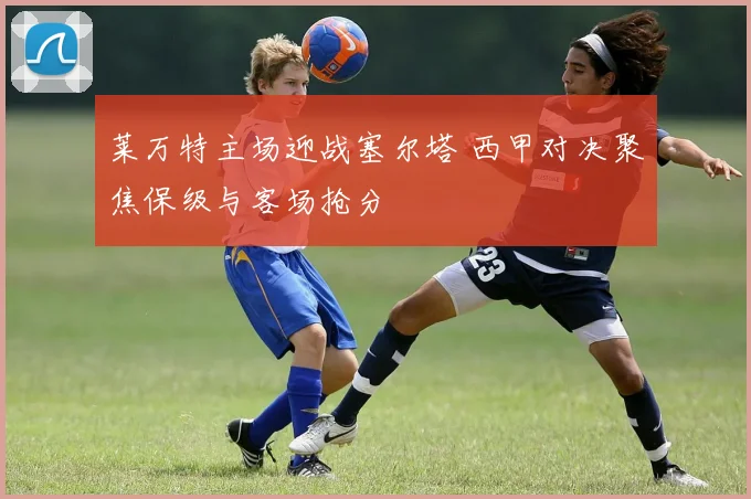 莱万特主场迎战塞尔塔 西甲对决聚焦保级与客场抢分