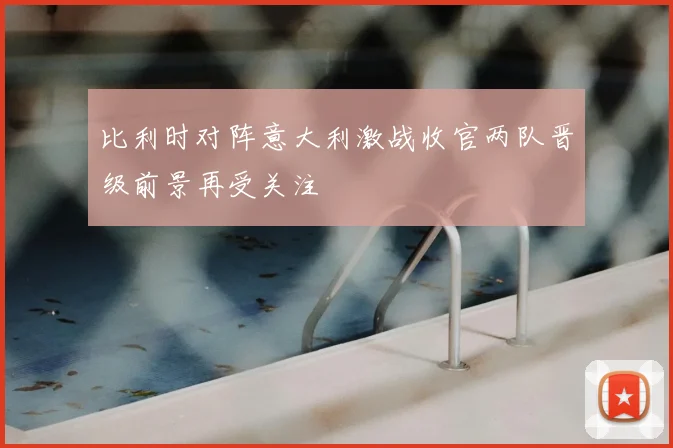 比利时对阵意大利激战收官两队晋级前景再受关注