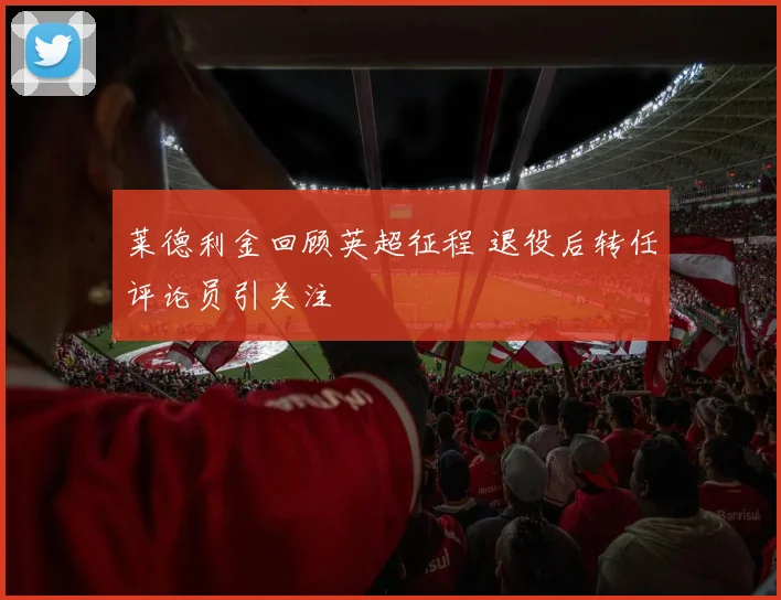 莱德利金回顾英超征程 退役后转任评论员引关注