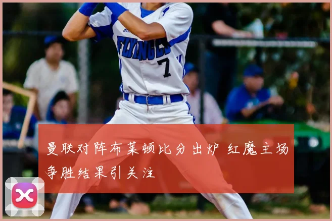 曼联对阵布莱顿比分出炉 红魔主场争胜结果引关注
