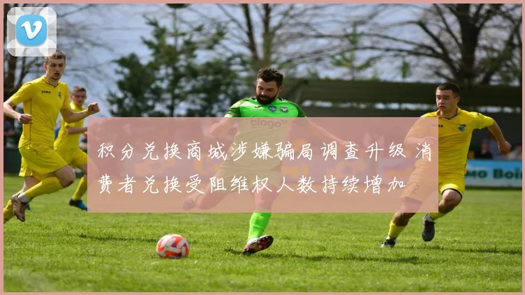 积分兑换商城涉嫌骗局调查升级 消费者兑换受阻维权人数持续增加