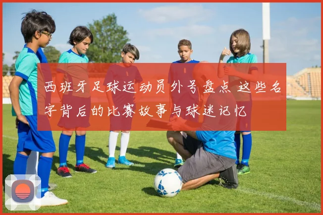 西班牙足球运动员外号盘点 这些名字背后的比赛故事与球迷记忆