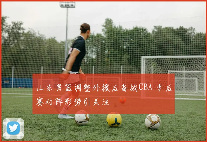 山东男篮调整外援后备战CBA 季后赛对阵形势引关注