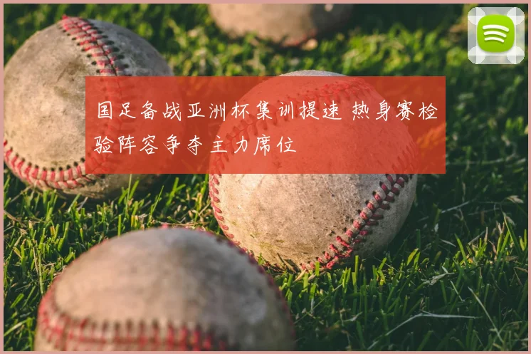 国足备战亚洲杯集训提速 热身赛检验阵容争夺主力席位
