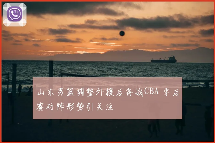 山东男篮调整外援后备战CBA 季后赛对阵形势引关注