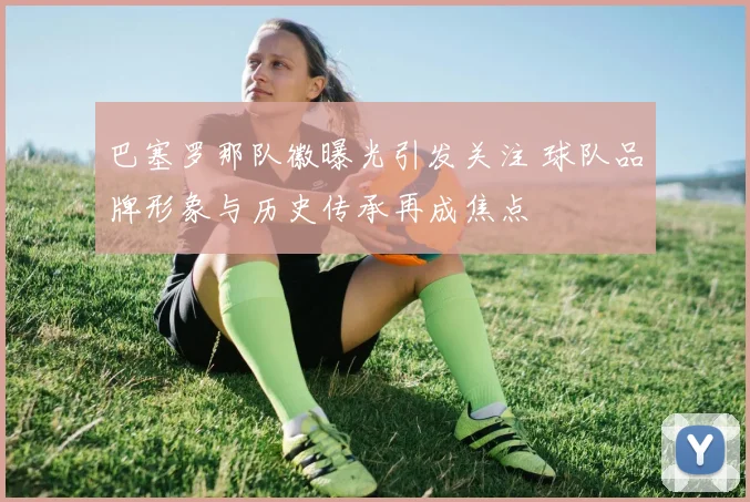 巴塞罗那队徽曝光引发关注 球队品牌形象与历史传承再成焦点