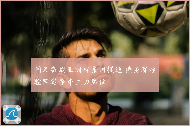 国足备战亚洲杯集训提速 热身赛检验阵容争夺主力席位