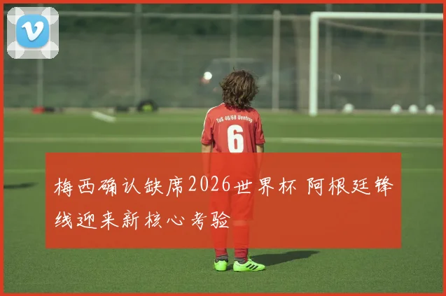 梅西确认缺席2026世界杯 阿根廷锋线迎来新核心考验