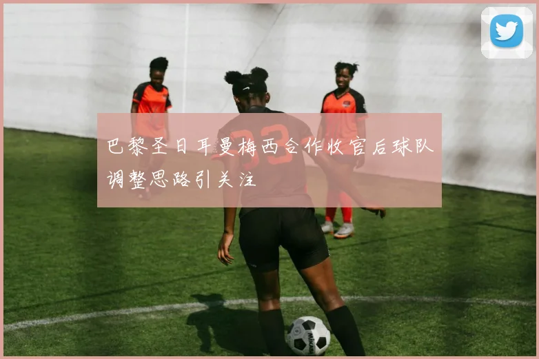 巴黎圣日耳曼梅西合作收官后球队调整思路引关注