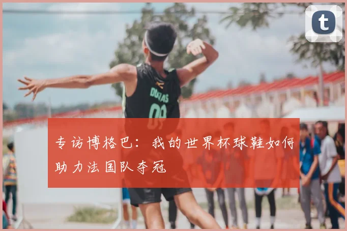 专访博格巴：我的世界杯球鞋如何助力法国队夺冠