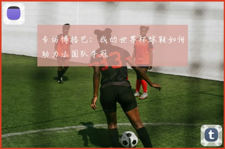 专访博格巴：我的世界杯球鞋如何助力法国队夺冠