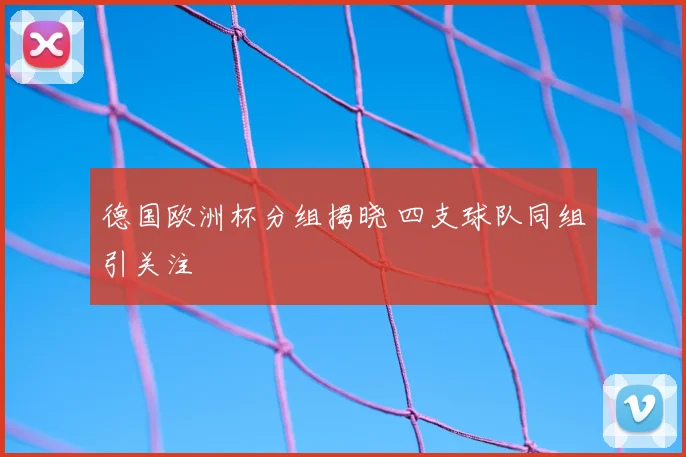 德国欧洲杯分组揭晓 四支球队同组引关注